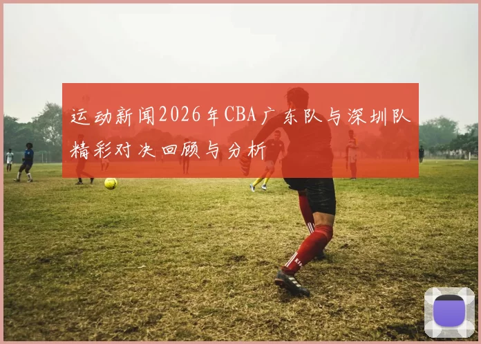 运动新闻2026年CBA广东队与深圳队精彩对决回顾与分析