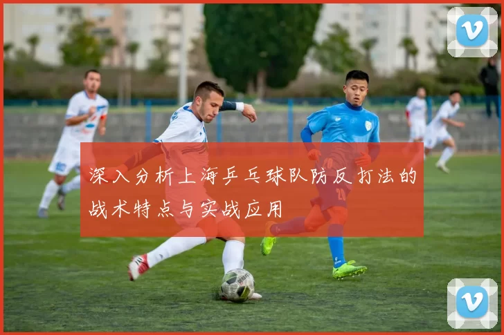 深入分析上海乒乓球队防反打法的战术特点与实战应用