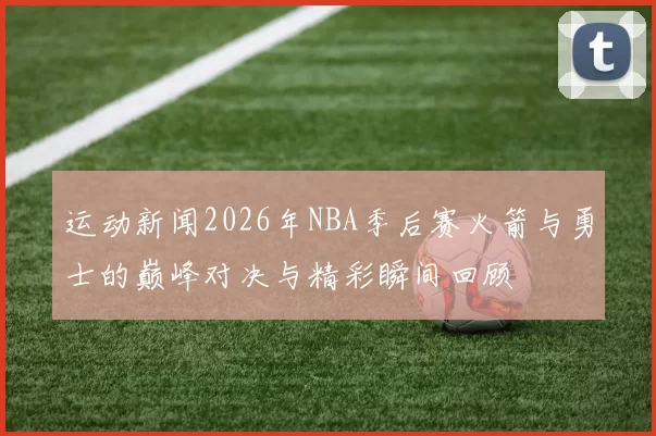 运动新闻2026年NBA季后赛火箭与勇士的巅峰对决与精彩瞬间回顾