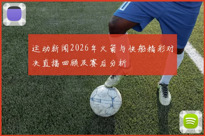 运动新闻2026年火箭与快船精彩对决直播回顾及赛后分析
