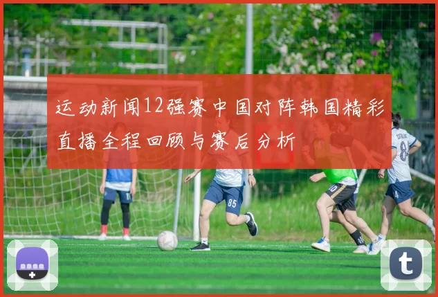 运动新闻12强赛中国对阵韩国精彩直播全程回顾与赛后分析
