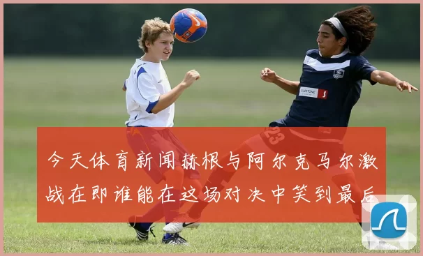 今天体育新闻赫根与阿尔克马尔激战在即谁能在这场对决中笑到最后
