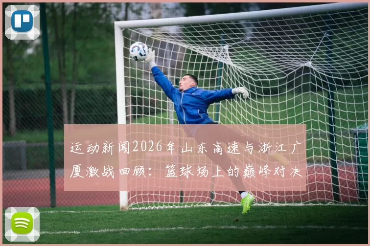 运动新闻2026年山东高速与浙江广厦激战回顾：篮球场上的巅峰对决与精彩瞬间分析