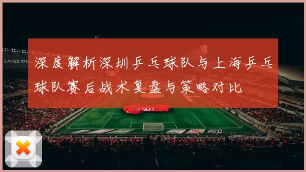 深度解析深圳乒乓球队与上海乒乓球队赛后战术复盘与策略对比