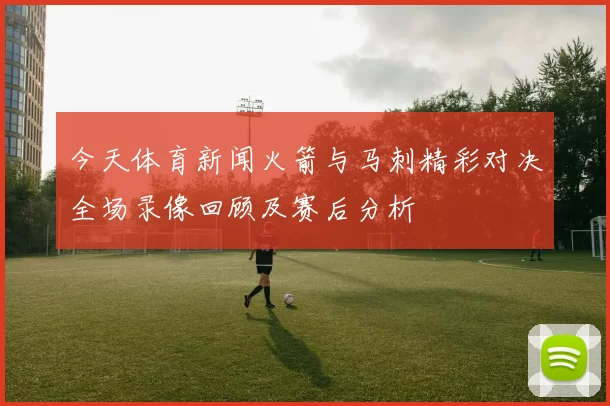今天体育新闻火箭与马刺精彩对决全场录像回顾及赛后分析